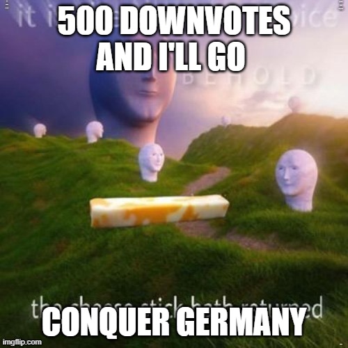 the cheese stick hath returned | 500 DOWNVOTES AND I'LL GO; CONQUER GERMANY | image tagged in the cheese stick hath returned | made w/ Imgflip meme maker