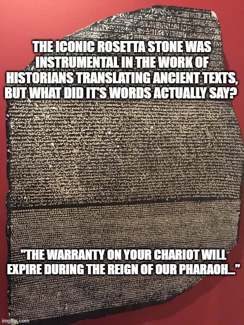 Vehicle Warranty |  THE ICONIC ROSETTA STONE WAS INSTRUMENTAL IN THE WORK OF HISTORIANS TRANSLATING ANCIENT TEXTS, BUT WHAT DID IT'S WORDS ACTUALLY SAY? "THE WARRANTY ON YOUR CHARIOT WILL EXPIRE DURING THE REIGN OF OUR PHARAOH…” | image tagged in spam | made w/ Imgflip meme maker