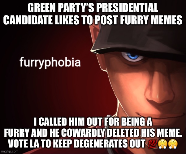 • f u r r y p h o b i a • | GREEN PARTY’S PRESIDENTIAL CANDIDATE LIKES TO POST FURRY MEMES; I CALLED HIM OUT FOR BEING A FURRY AND HE COWARDLY DELETED HIS MEME. VOTE LA TO KEEP DEGENERATES OUT 💯😤😤 | image tagged in furryphobia,green,party,furry,confirmed,degenerates | made w/ Imgflip meme maker