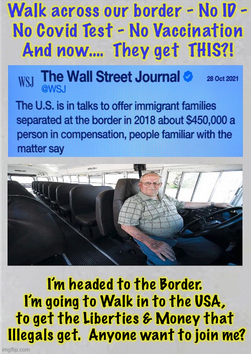 This is the Life! | Walk across our border - No ID -
No Covid Test - No Vaccination
And now….  They get  THIS?! I’m headed to the Border. 
I’m going to Walk in to the USA, 
to get the Liberties & Money that 
Illegals get.  Anyone want to join me? | image tagged in memes,border,no border,illegal aliens,thanks biden voters,you all can km mf a | made w/ Imgflip meme maker