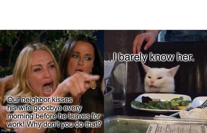 Might get in trouble | I barely know her. Our neighbor kisses his wife goodbye every morning before he leaves for work! Why don’t you do that? | image tagged in memes,woman yelling at cat | made w/ Imgflip meme maker