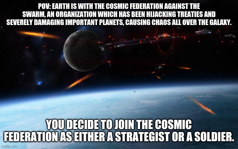 w a r | POV: EARTH IS WITH THE COSMIC FEDERATION AGAINST THE SWARM, AN ORGANIZATION WHICH HAS BEEN HIJACKING TREATIES AND SEVERELY DAMAGING IMPORTANT PLANETS, CAUSING CHAOS ALL OVER THE GALAXY. YOU DECIDE TO JOIN THE COSMIC FEDERATION AS EITHER A STRATEGIST OR A SOLDIER. | made w/ Imgflip meme maker