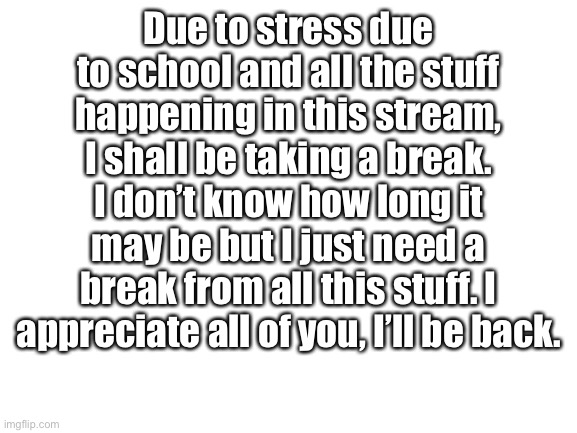 I’ll be back , don’t worry | Due to stress due to school and all the stuff happening in this stream, I shall be taking a break. I don’t know how long it may be but I just need a break from all this stuff. I appreciate all of you, I’ll be back. | image tagged in blank white template,break,imgflip community,im tired | made w/ Imgflip meme maker