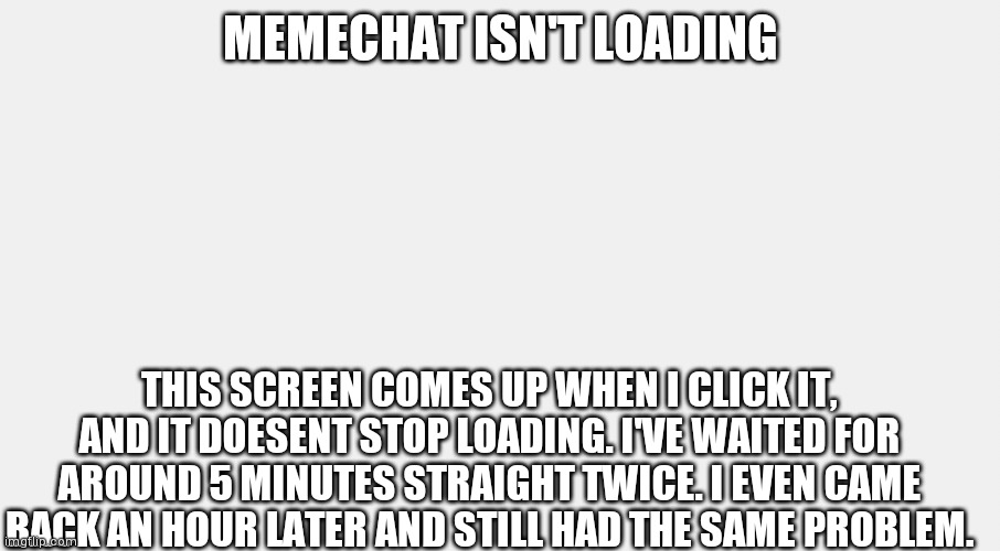 MEMECHAT ISN'T LOADING; THIS SCREEN COMES UP WHEN I CLICK IT, AND IT DOESENT STOP LOADING. I'VE WAITED FOR AROUND 5 MINUTES STRAIGHT TWICE. I EVEN CAME BACK AN HOUR LATER AND STILL HAD THE SAME PROBLEM. | made w/ Imgflip meme maker