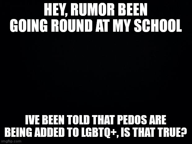 Question |  HEY, RUMOR BEEN GOING ROUND AT MY SCHOOL; IVE BEEN TOLD THAT PEDOS ARE BEING ADDED TO LGBTQ+, IS THAT TRUE? | image tagged in black background | made w/ Imgflip meme maker