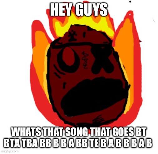 Angy man burns alive | HEY GUYS; WHATS THAT SONG THAT GOES BT BTA TBA BB B B A BB TE B A B B B A B | image tagged in angy man burns alive | made w/ Imgflip meme maker