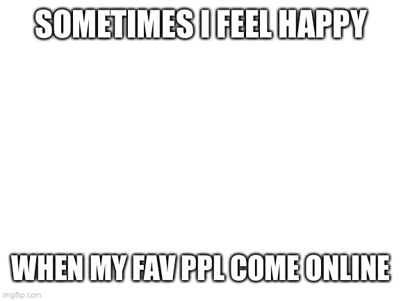 qwq | SOMETIMES I FEEL HAPPY; WHEN MY FAV PPL COME ONLINE | image tagged in blank white template | made w/ Imgflip meme maker