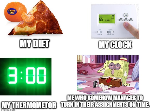I still don't understand how I do it. | MY CLOCK; MY DIET; ME WHO SOMEHOW MANAGES TO TURN IN THEIR ASSIGNMENTS ON TIME. MY THERMOMETOR | image tagged in blank white template,spongebob,drunk spongebob,tired,school | made w/ Imgflip meme maker