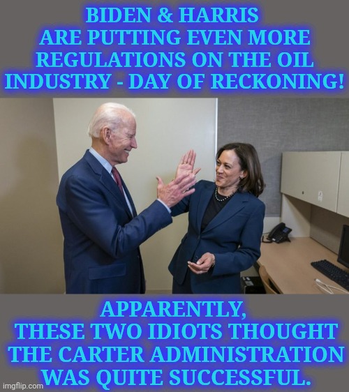 Building Back the 1970's Oil Crisis! | BIDEN & HARRIS 
ARE PUTTING EVEN MORE REGULATIONS ON THE OIL INDUSTRY - DAY OF RECKONING! BIDEN & HARRIS ARE PUTTING EVEN MORE REGULATIONS ON THE OIL INDUSTRY - DAY OF RECKONING! APPARENTLY, 
THESE TWO IDIOTS THOUGHT THE CARTER ADMINISTRATION WAS QUITE SUCCESSFUL. | image tagged in biden harris high 5,jimmy carter,idiots,oil crisis,build back,memes | made w/ Imgflip meme maker