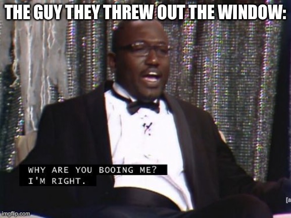 Why are you booing me? I'm right. | THE GUY THEY THREW OUT THE WINDOW: | image tagged in why are you booing me i'm right | made w/ Imgflip meme maker