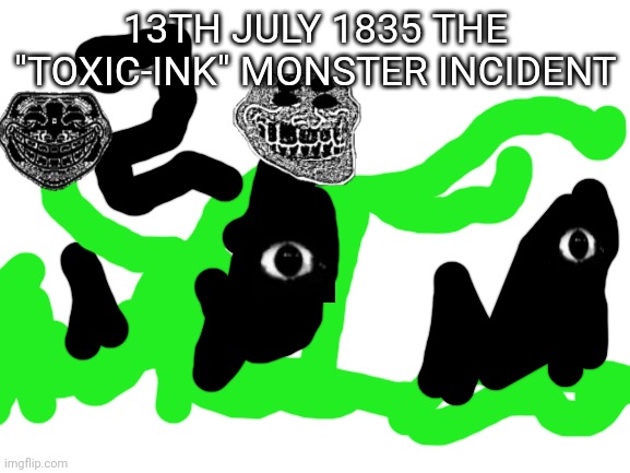 The toxic-ink monster Incident | 13TH JULY 1835 THE "TOXIC-INK" MONSTER INCIDENT | image tagged in blank white template | made w/ Imgflip meme maker