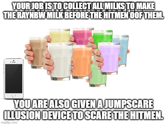 You are the collector. | YOUR JOB IS TO COLLECT ALL MILKS TO MAKE THE RAYNBW MILK BEFORE THE HITMEN OOF THEM. YOU ARE ALSO GIVEN A JUMPSCARE ILLUSION DEVICE TO SCARE THE HITMEN. | image tagged in collection o' milk | made w/ Imgflip meme maker
