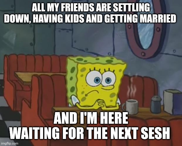 Spongebob Waiting | ALL MY FRIENDS ARE SETTLING DOWN, HAVING KIDS AND GETTING MARRIED; AND I'M HERE WAITING FOR THE NEXT SESH | image tagged in spongebob waiting,memes,funny memes | made w/ Imgflip meme maker