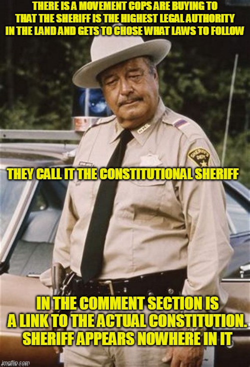 What appeals to them about it. Oh yeah, the power to play God. Wonder how they will explain that to God when their time comes | THERE IS A MOVEMENT COPS ARE BUYING TO THAT THE SHERIFF IS THE HIGHEST LEGAL AUTHORITY IN THE LAND AND GETS TO CHOSE WHAT LAWS TO FOLLOW; THEY CALL IT THE CONSTITUTIONAL SHERIFF; IN THE COMMENT SECTION IS A LINK TO THE ACTUAL CONSTITUTION. SHERIFF APPEARS NOWHERE IN IT | image tagged in sherrif bufford t justice | made w/ Imgflip meme maker
