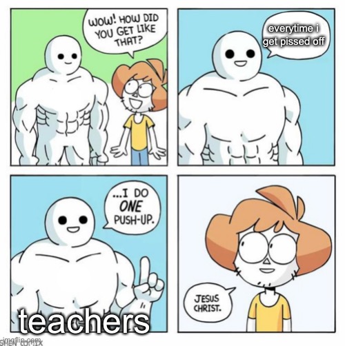 teacher | everytime i get pissed off; teachers | image tagged in wow how did you get like that template | made w/ Imgflip meme maker