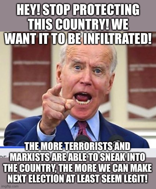 the secret democrat argument on immigration | HEY! STOP PROTECTING THIS COUNTRY! WE WANT IT TO BE INFILTRATED! THE MORE TERRORISTS AND MARXISTS ARE ABLE TO SNEAK INTO THE COUNTRY, THE MORE WE CAN MAKE NEXT ELECTION AT LEAST SEEM LEGIT! | image tagged in joe biden no malarkey,funny,illegal immigration,voter fraud,cheaters,politics | made w/ Imgflip meme maker