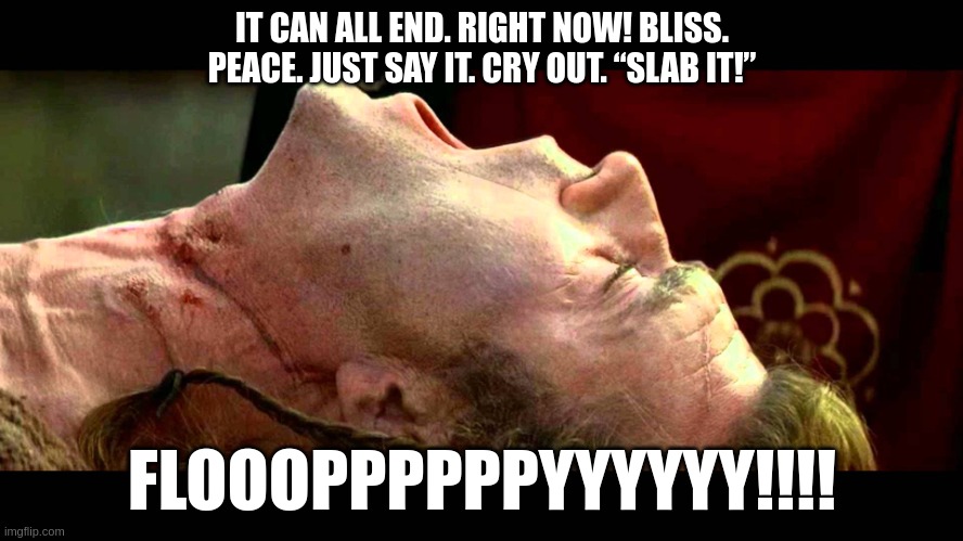 Braveheart freedom | IT CAN ALL END. RIGHT NOW! BLISS. PEACE. JUST SAY IT. CRY OUT. “SLAB IT!”; FLOOOPPPPPPYYYYYY!!!! | image tagged in braveheart freedom | made w/ Imgflip meme maker