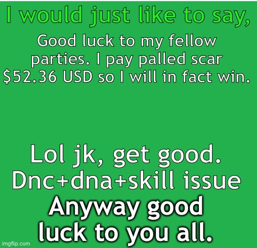 Green Screen | I would just like to say, Good luck to my fellow parties. I pay palled scar $52.36 USD so I will in fact win. Lol jk, get good. Dnc+dna+skill issue; Anyway good luck to you all. | image tagged in green screen | made w/ Imgflip meme maker