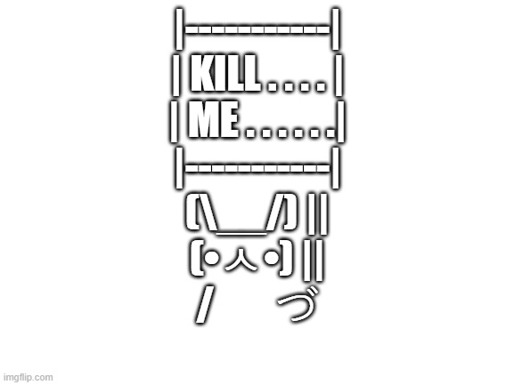 |-----------| | KILL . . . . | | ME . . . . . .| |-----------| (\__/) || (•ㅅ•) || / 　 づ | |-----------|
| KILL . . . . |
| ME . . . . . .|
|-----------|
(\__/) ||
(•ㅅ•) ||
/ 　 づ | image tagged in blank white template | made w/ Imgflip meme maker