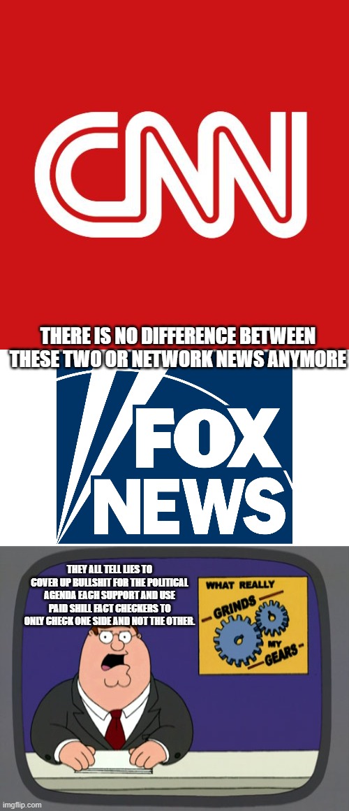 lets drop the me against you and be honest for a change! | THERE IS NO DIFFERENCE BETWEEN THESE TWO OR NETWORK NEWS ANYMORE; THEY ALL TELL LIES TO COVER UP BULLSHIT FOR THE POLITICAL AGENDA EACH SUPPORT AND USE PAID SHILL FACT CHECKERS TO ONLY CHECK ONE SIDE AND NOT THE OTHER. | image tagged in cnn,fox news,peter griffin news,abc,cbs,msnbc | made w/ Imgflip meme maker