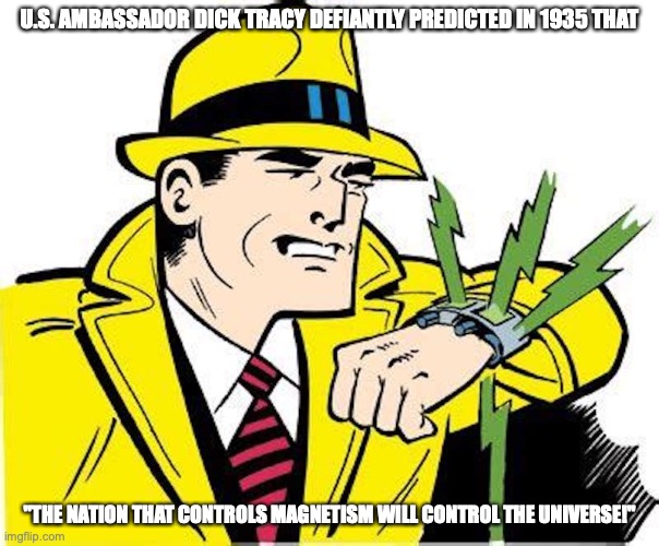 Dick Tracy Wrist Radio | U.S. AMBASSADOR DICK TRACY DEFIANTLY PREDICTED IN 1935 THAT; "THE NATION THAT CONTROLS MAGNETISM WILL CONTROL THE UNIVERSE!" | image tagged in magnet,memes | made w/ Imgflip meme maker