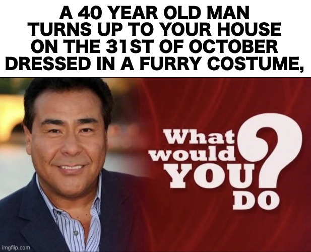 I'm curious. | A 40 YEAR OLD MAN TURNS UP TO YOUR HOUSE ON THE 31ST OF OCTOBER DRESSED IN A FURRY COSTUME, | image tagged in blank white template,memes,unfunny | made w/ Imgflip meme maker