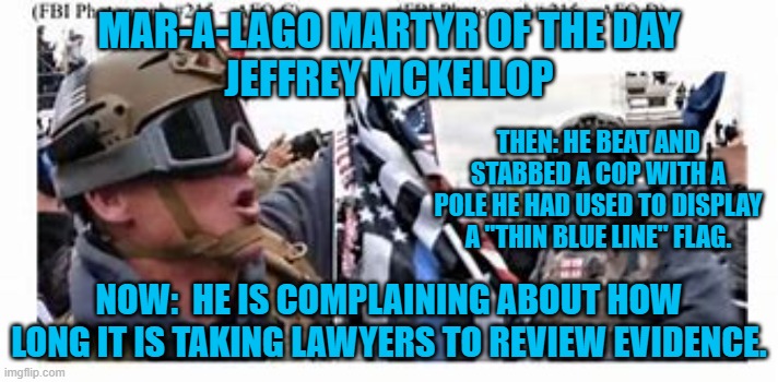 He supports cops unless they are in his way at an insurrection. | MAR-A-LAGO MARTYR OF THE DAY
JEFFREY MCKELLOP; THEN: HE BEAT AND STABBED A COP WITH A POLE HE HAD USED TO DISPLAY A "THIN BLUE LINE" FLAG. NOW:  HE IS COMPLAINING ABOUT HOW LONG IT IS TAKING LAWYERS TO REVIEW EVIDENCE. | image tagged in politics | made w/ Imgflip meme maker