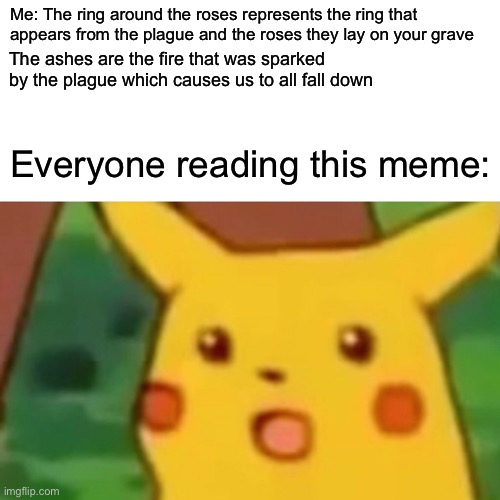 Explaining ring around the roses | Me: The ring around the roses represents the ring that appears from the plague and the roses they lay on your grave; The ashes are the fire that was sparked by the plague which causes us to all fall down; Everyone reading this meme: | image tagged in memes,surprised pikachu | made w/ Imgflip meme maker