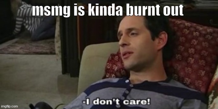 -I don't care! | msmg is kinda burnt out | image tagged in -i don't care | made w/ Imgflip meme maker