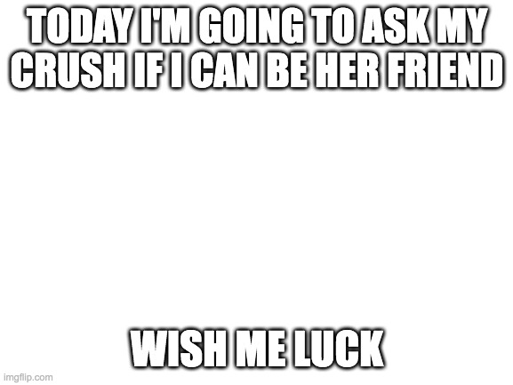 Blank White Template | TODAY I'M GOING TO ASK MY CRUSH IF I CAN BE HER FRIEND; WISH ME LUCK | image tagged in blank white template | made w/ Imgflip meme maker