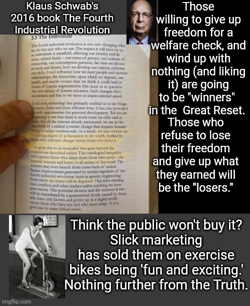 Marketing the Great Reset | Klaus Schwab's 2016 book The Fourth Industrial Revolution; Those willing to give up freedom for a welfare check, and wind up with nothing (and liking it) are going to be "winners"  in the  Great Reset. Those who refuse to lose their freedom and give up what they earned will be the "losers."; Think the public won't buy it?
Slick marketing has sold them on exercise bikes being 'fun and exciting.' Nothing further from the Truth. | image tagged in blank | made w/ Imgflip meme maker