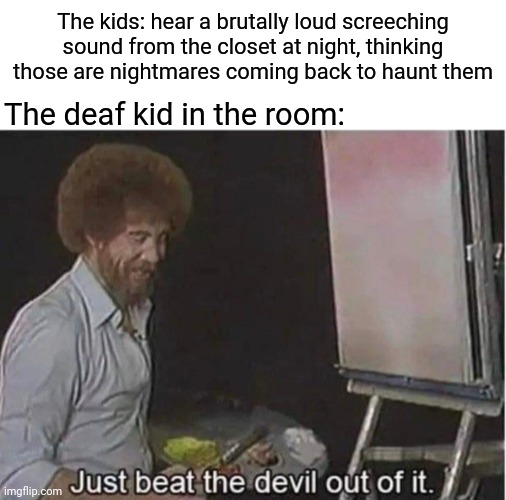 Deaf kid | The kids: hear a brutally loud screeching sound from the closet at night, thinking those are nightmares coming back to haunt them; The deaf kid in the room: | image tagged in just beat the devil out of it,deaf,dark humor,memes,kids,sound | made w/ Imgflip meme maker
