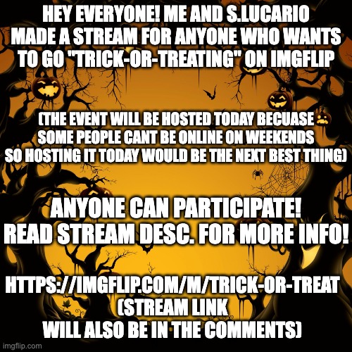 Please come and join! | HEY EVERYONE! ME AND S.LUCARIO MADE A STREAM FOR ANYONE WHO WANTS TO GO "TRICK-OR-TREATING" ON IMGFLIP; (THE EVENT WILL BE HOSTED TODAY BECUASE SOME PEOPLE CANT BE ONLINE ON WEEKENDS SO HOSTING IT TODAY WOULD BE THE NEXT BEST THING); ANYONE CAN PARTICIPATE! READ STREAM DESC. FOR MORE INFO! HTTPS://IMGFLIP.COM/M/TRICK-OR-TREAT
(STREAM LINK WILL ALSO BE IN THE COMMENTS) | image tagged in halloween | made w/ Imgflip meme maker