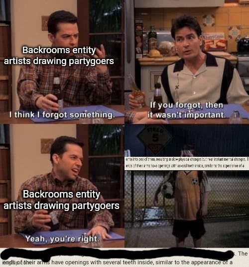 If no one's gonna make backrooms memes in the backrooms memes stream then im gonna keep making them (ill keep making them either | Backrooms entity
artists drawing partygoers; Backrooms entity
artists drawing partygoers | image tagged in i think i forgot something,the backrooms | made w/ Imgflip meme maker
