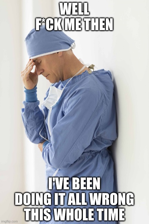 sad surgeon | WELL F*CK ME THEN I'VE BEEN DOING IT ALL WRONG THIS WHOLE TIME | image tagged in sad surgeon | made w/ Imgflip meme maker
