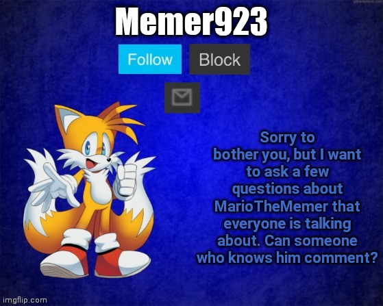 Memer932 temp | Sorry to bother you, but I want to ask a few questions about MarioTheMemer that everyone is talking about. Can someone who knows him comment? | image tagged in memer932 temp | made w/ Imgflip meme maker