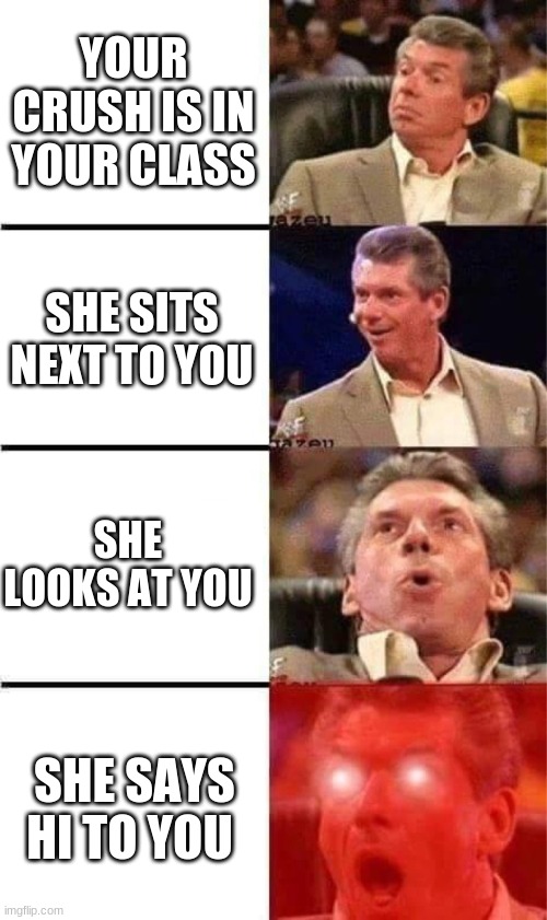 Vince McMahon Reaction w/Glowing Eyes | YOUR CRUSH IS IN YOUR CLASS; SHE SITS NEXT TO YOU; SHE LOOKS AT YOU; SHE SAYS HI TO YOU | image tagged in vince mcmahon reaction w/glowing eyes | made w/ Imgflip meme maker