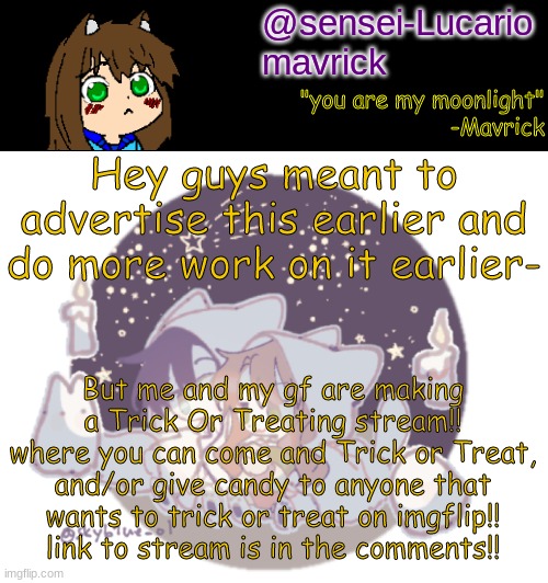 we already have plenty of people who have joined!! why don't you be next! it'll be fun I swear! | Hey guys meant to advertise this earlier and do more work on it earlier-; But me and my gf are making a Trick Or Treating stream!! where you can come and Trick or Treat, and/or give candy to anyone that wants to trick or treat on imgflip!!
link to stream is in the comments!! | image tagged in mavricks moonlight temp | made w/ Imgflip meme maker