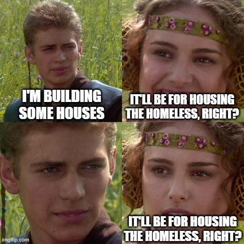 Anakin Padme 4 Panel | I'M BUILDING SOME HOUSES; IT'LL BE FOR HOUSING THE HOMELESS, RIGHT? IT'LL BE FOR HOUSING THE HOMELESS, RIGHT? | image tagged in anakin padme 4 panel | made w/ Imgflip meme maker