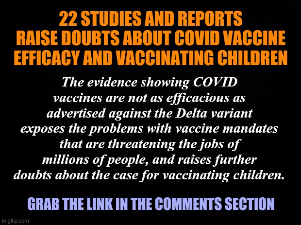 22 Studies and Reports Raise Doubts About COVID Vaccine Efficacy and Vaccinating Children | 22 STUDIES AND REPORTS RAISE DOUBTS ABOUT COVID VACCINE EFFICACY AND VACCINATING CHILDREN; The evidence showing COVID vaccines are not as efficacious as advertised against the Delta variant exposes the problems with vaccine mandates that are threatening the jobs of millions of people, and raises further doubts about the case for vaccinating children. GRAB THE LINK IN THE COMMENTS SECTION | image tagged in black background,covid-19,covid vaccine,children | made w/ Imgflip meme maker