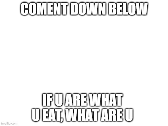 comment | COMENT DOWN BELOW; IF U ARE WHAT U EAT, WHAT ARE U | image tagged in blank white template,if u are what u eat | made w/ Imgflip meme maker