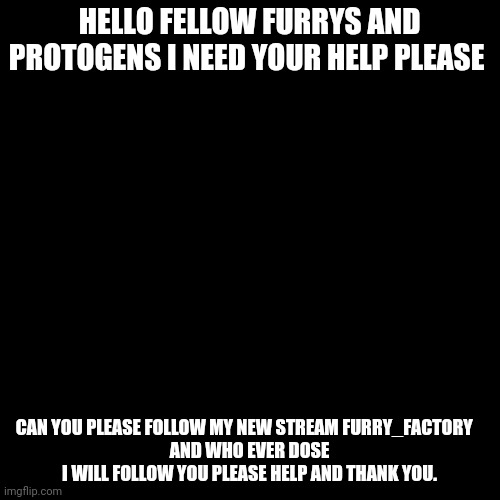 Please follow it. | HELLO FELLOW FURRYS AND PROTOGENS I NEED YOUR HELP PLEASE; CAN YOU PLEASE FOLLOW MY NEW STREAM FURRY_FACTORY   
AND WHO EVER DOSE I WILL FOLLOW YOU PLEASE HELP AND THANK YOU. | image tagged in memes,blank transparent square,furry,furries | made w/ Imgflip meme maker