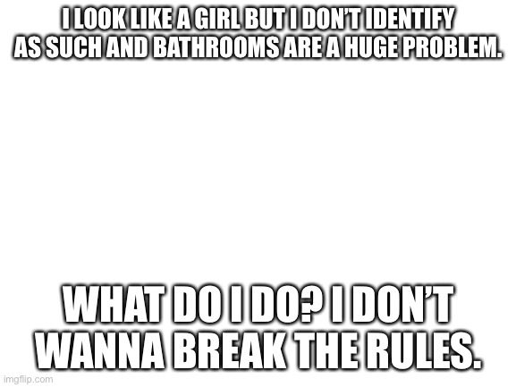 help | I LOOK LIKE A GIRL BUT I DON’T IDENTIFY AS SUCH AND BATHROOMS ARE A HUGE PROBLEM. WHAT DO I DO? I DON’T WANNA BREAK THE RULES. | image tagged in blank white template | made w/ Imgflip meme maker