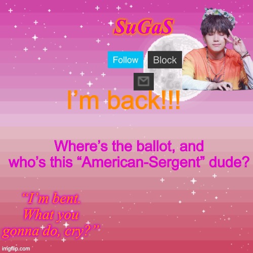 Fill me in, perhaps? | I’m back!!! Where’s the ballot, and who’s this “American-Sergent” dude? | image tagged in sugas bent template | made w/ Imgflip meme maker