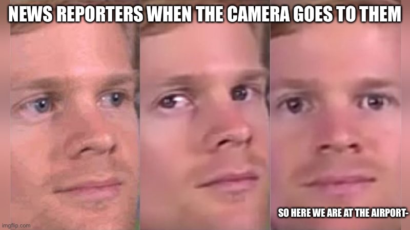 Is it just me? |  NEWS REPORTERS WHEN THE CAMERA GOES TO THEM; SO HERE WE ARE AT THE AIRPORT- | image tagged in fourth wall breaking white guy | made w/ Imgflip meme maker