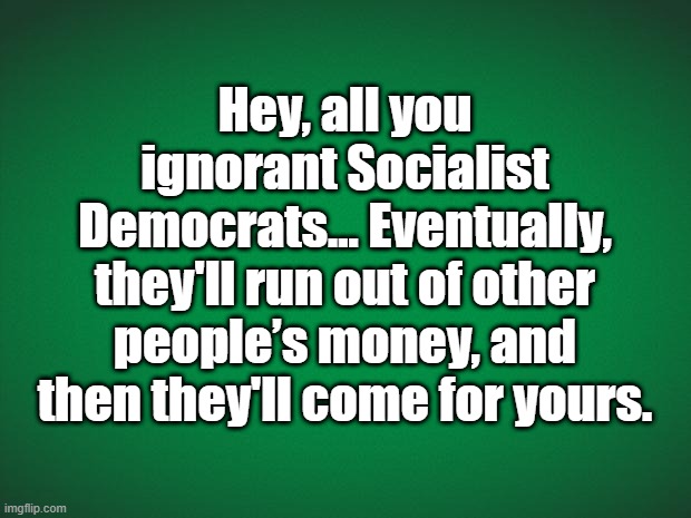 Coming for yours |  Hey, all you ignorant Socialist Democrats... Eventually, they'll run out of other people’s money, and then they'll come for yours. | image tagged in green background | made w/ Imgflip meme maker