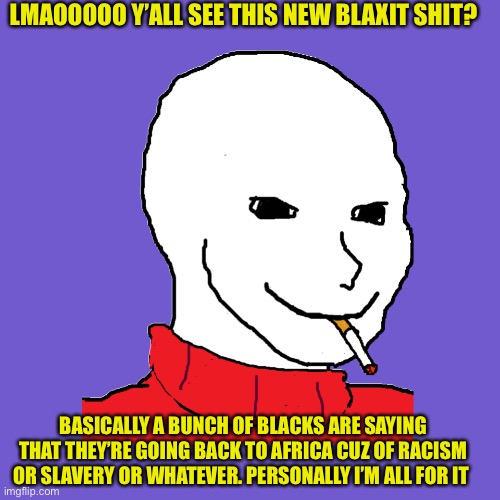 Hehe. Plus vote green | LMAOOOOO Y’ALL SEE THIS NEW BLAXIT SHIT? BASICALLY A BUNCH OF BLACKS ARE SAYING THAT THEY’RE GOING BACK TO AFRICA CUZ OF RACISM OR SLAVERY OR WHATEVER. PERSONALLY I’M ALL FOR IT | image tagged in wojak smoking | made w/ Imgflip meme maker