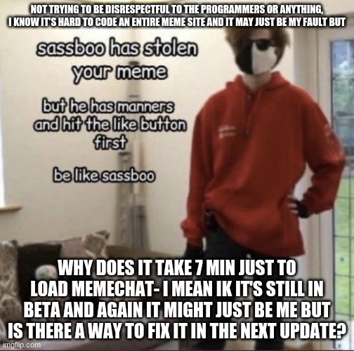 sassboo | NOT TRYING TO BE DISRESPECTFUL TO THE PROGRAMMERS OR ANYTHING, I KNOW IT'S HARD TO CODE AN ENTIRE MEME SITE AND IT MAY JUST BE MY FAULT BUT; WHY DOES IT TAKE 7 MIN JUST TO LOAD MEMECHAT- I MEAN IK IT'S STILL IN BETA AND AGAIN IT MIGHT JUST BE ME BUT IS THERE A WAY TO FIX IT IN THE NEXT UPDATE? | image tagged in sassboo | made w/ Imgflip meme maker