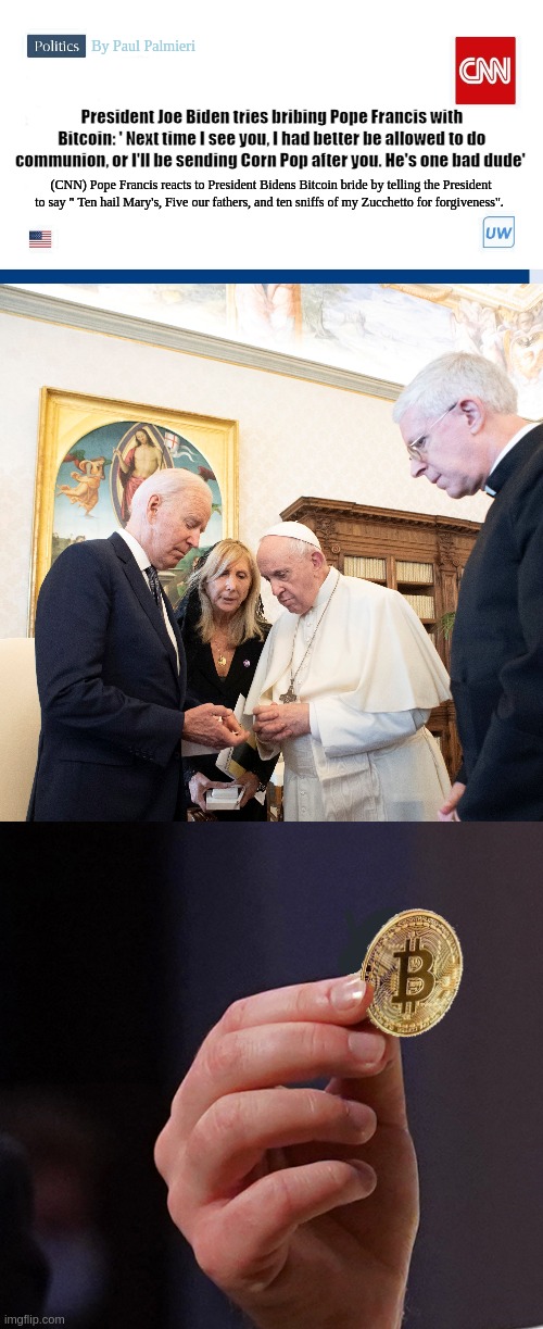Joe Biden tries bribing Pope Francis with Bitcoin at G-20 Summit. | By Paul Palmieri; President Joe Biden tries bribing Pope Francis with Bitcoin: ' Next time I see you, I had better be allowed to do communion, or I'll be sending Corn Pop after you. He's one bad dude'; (CNN) Pope Francis reacts to President Bidens Bitcoin bride by telling the President to say " Ten hail Mary's, Five our fathers, and ten sniffs of my Zucchetto for forgiveness". | image tagged in creepy joe biden,joe biden,pope francis,bitcoin,funny memes,hilarious memes | made w/ Imgflip meme maker