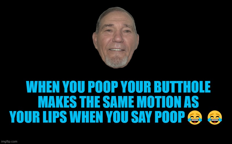 poop | WHEN YOU POOP YOUR BUTTHOLE MAKES THE SAME MOTION AS YOUR LIPS WHEN YOU SAY POOP😂😂 | image tagged in black screen,kewlew | made w/ Imgflip meme maker